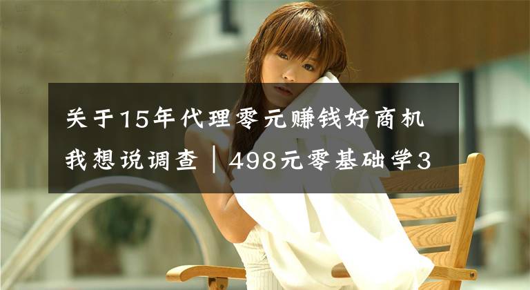 关于15年代理零元赚钱好商机我想说调查｜498元零基础学3天就能开店，这种美牙项目你敢做吗？