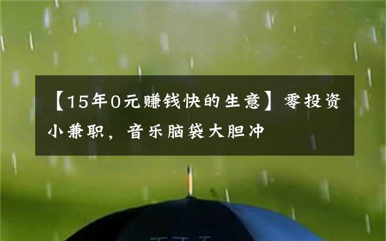 【15年0元赚钱快的生意】零投资小兼职，音乐脑袋大胆冲