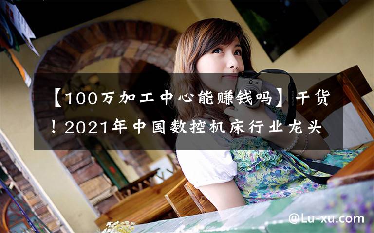 【100万加工中心能赚钱吗】干货！2021年中国数控机床行业龙头企业分析——创世纪
