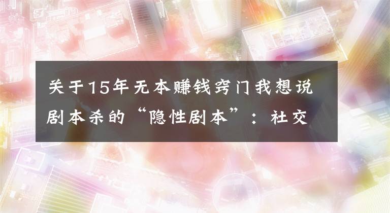 关于15年无本赚钱窍门我想说剧本杀的“隐性剧本”：社交新宠背后存涉黄与抄袭盗版等隐忧