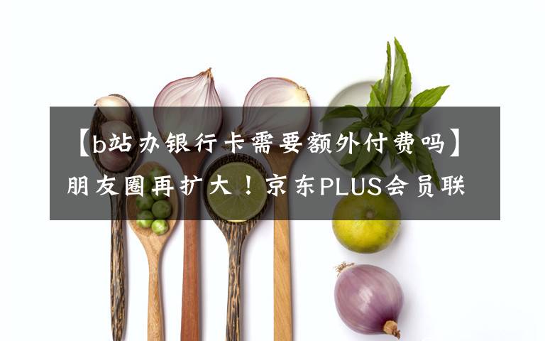 【b站办银行卡需要额外付费吗】朋友圈再扩大！京东PLUS会员联手哔哩哔哩推出联合会员卡