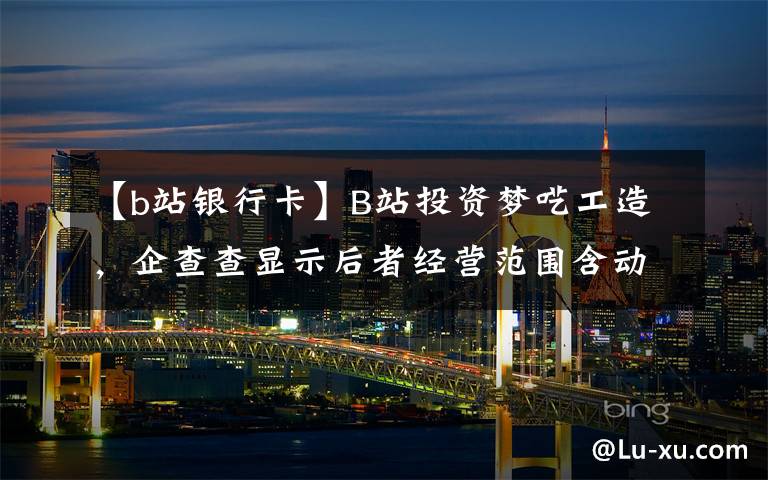 【b站银行卡】B站投资梦呓工造，企查查显示后者经营范围含动漫游戏开发等