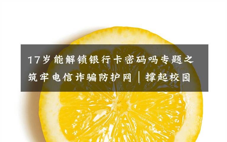 17岁能解锁银行卡密码吗专题之筑牢电信诈骗防护网｜撑起校园保护伞 电信诈骗"防"为先