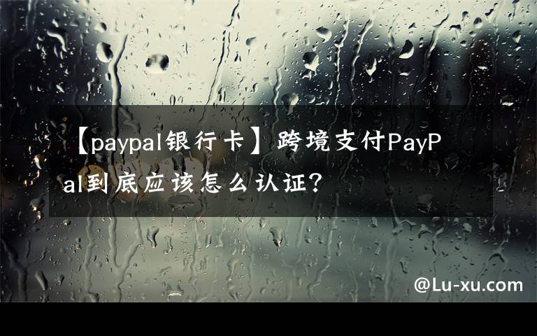 【paypal银行卡】跨境支付PayPal到底应该怎么认证？