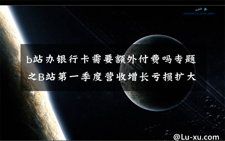 b站办银行卡需要额外付费吗专题之B站第一季度营收增长亏损扩大，付费用户破2000万