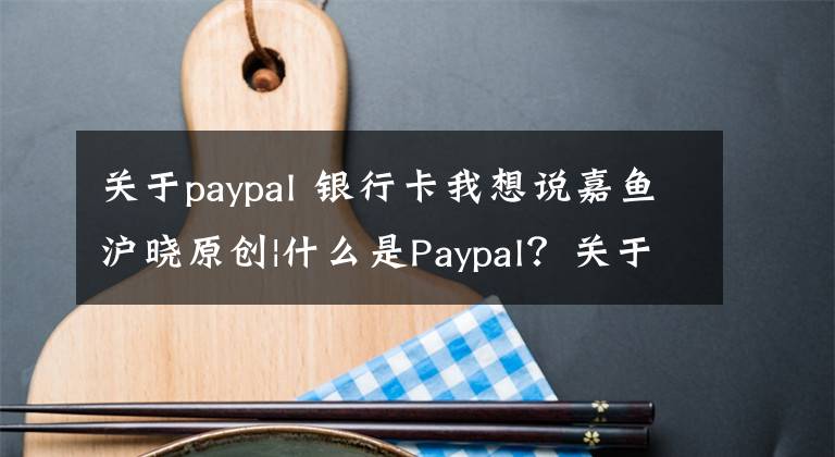 关于paypal 银行卡我想说嘉鱼沪晓原创|什么是Paypal？关于Paypal的那些事儿