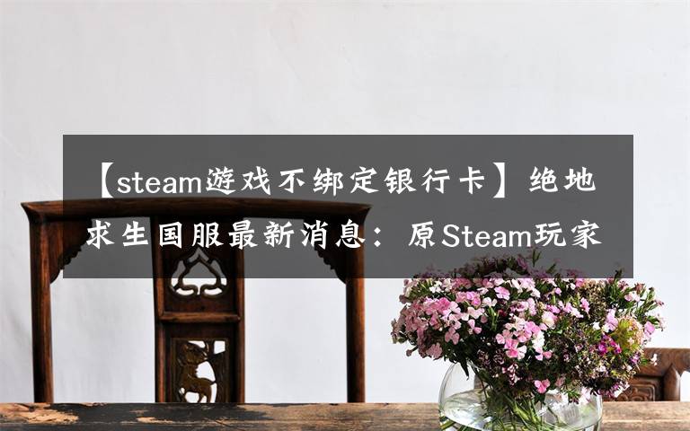 【steam游戏不绑定银行卡】绝地求生国服最新消息：原Steam玩家无需购买 账号将与QQ号绑定