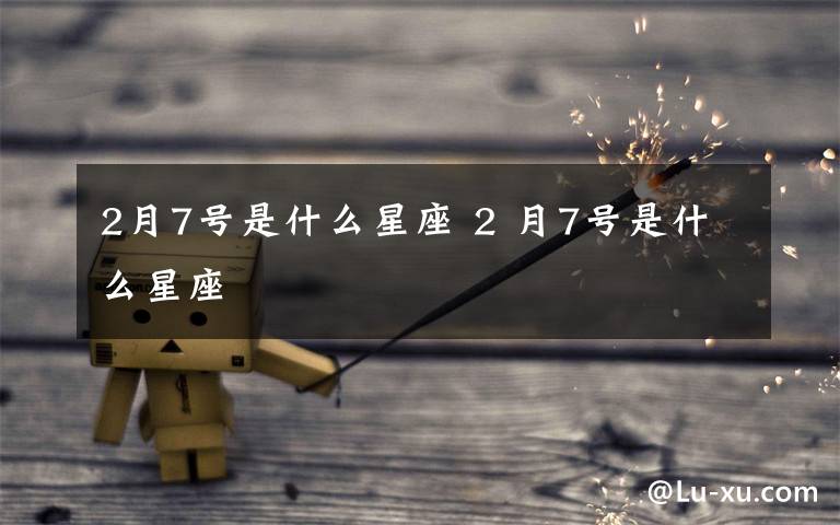 2月7号是什么星座 2 月7号是什么星座