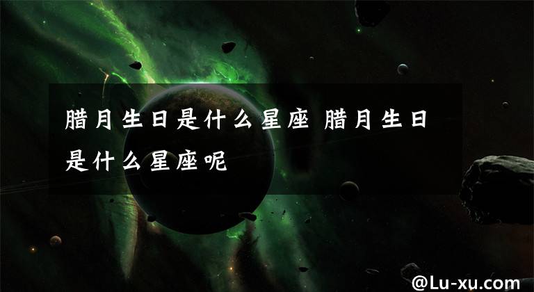 腊月生日是什么星座 腊月生日是什么星座呢文章配图