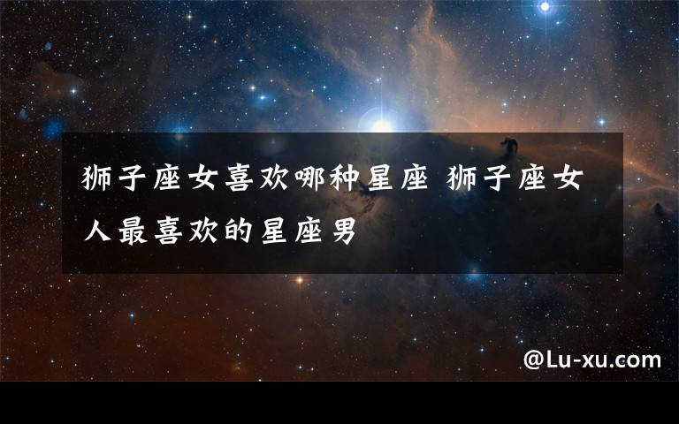 狮子座女喜欢哪种星座 狮子座女人最喜欢的星座男