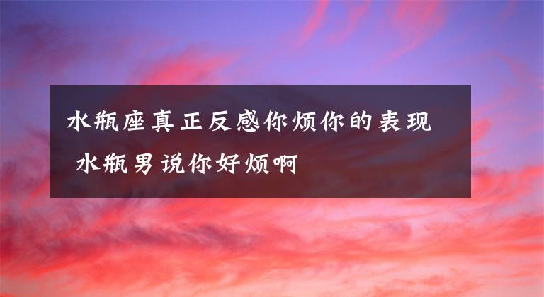 水瓶座真正反感你烦你的表现 水瓶男说你好烦啊