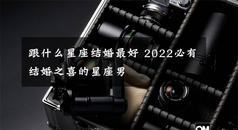 跟什么星座结婚最好 2022必有结婚之喜的星座男