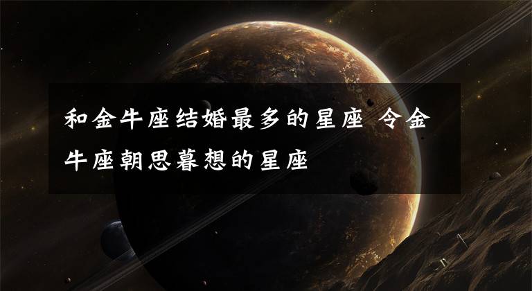 和金牛座结婚最多的星座 令金牛座朝思暮想的星座