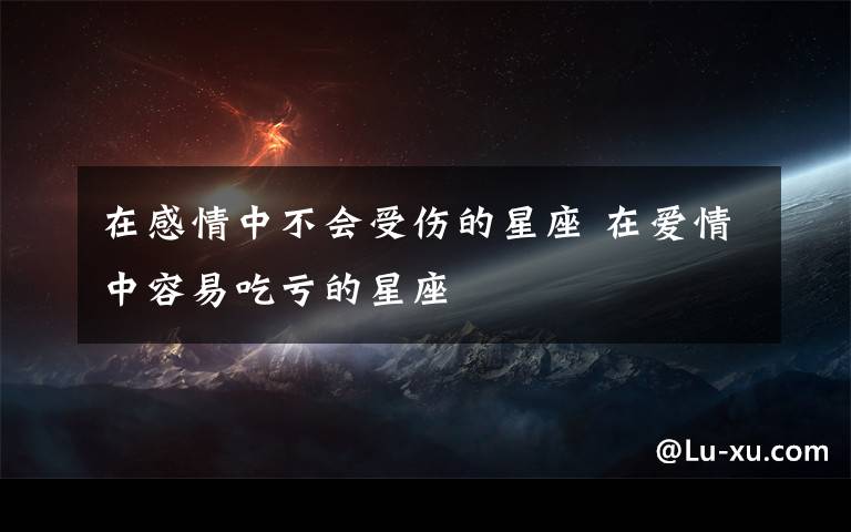 在感情中不会受伤的星座 在爱情中容易吃亏的星座