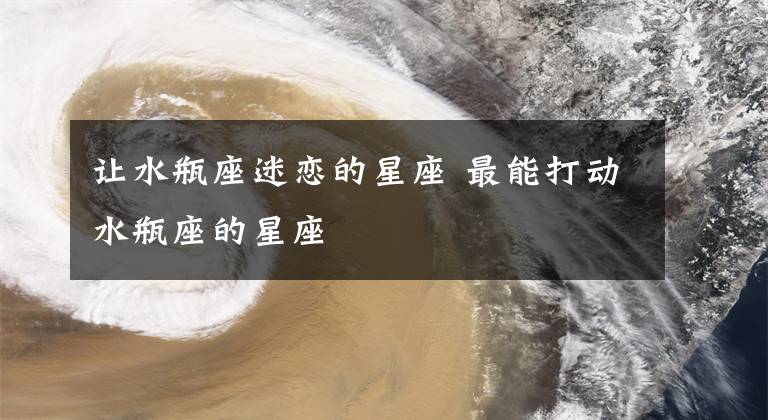 让水瓶座迷恋的星座 最能打动水瓶座的星座