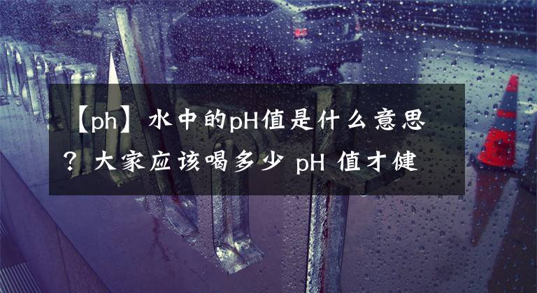 【ph】水中的pH值是什么意思？大家应该喝多少 pH 值才健康？