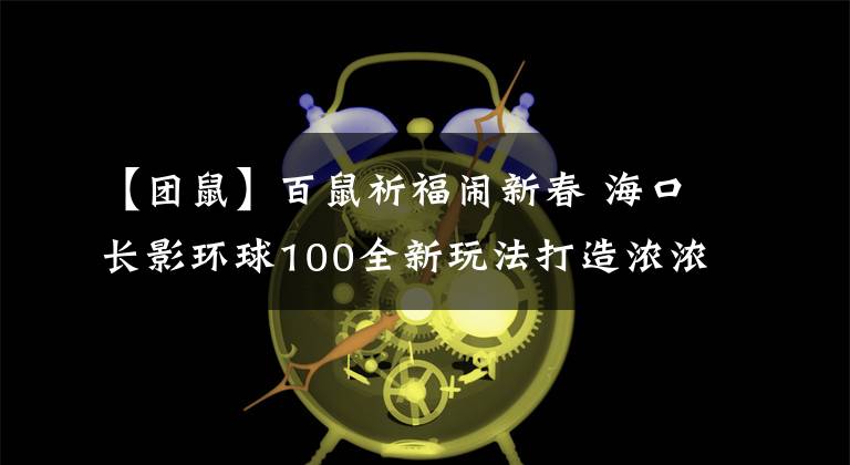 【团鼠】百鼠祈福闹新春 海口长影环球100全新玩法打造浓浓中国年
