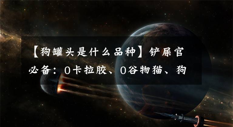 【狗罐头是什么品种】铲屎官必备：0卡拉胶、0谷物猫、狗、股票罐头目录、来了