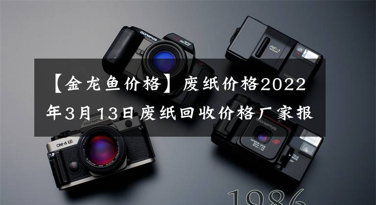 【金龙鱼价格】废纸价格2022年3月13日废纸回收价格厂家报价行情调整信息