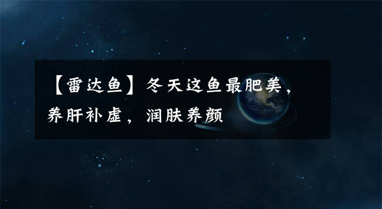 【雷达鱼】冬天这鱼最肥美，养肝补虚，润肤养颜