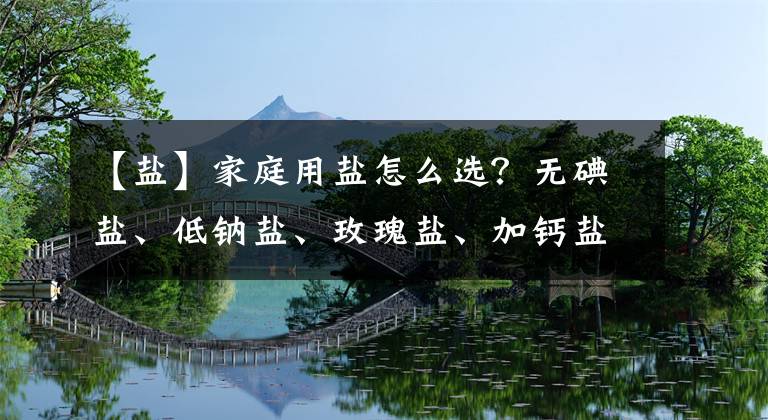 【盐】家庭用盐怎么选？无碘盐、低钠盐、玫瑰盐、加钙盐……很多人没选对