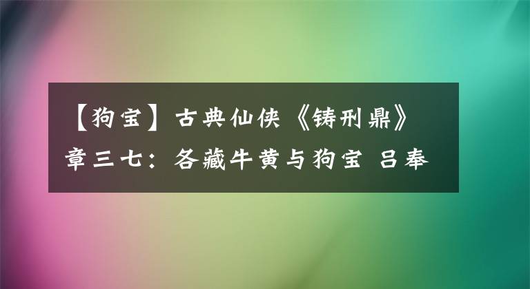 【狗宝】古典仙侠《铸刑鼎》章三七：各藏牛黄与狗宝 吕奉先回族现宝