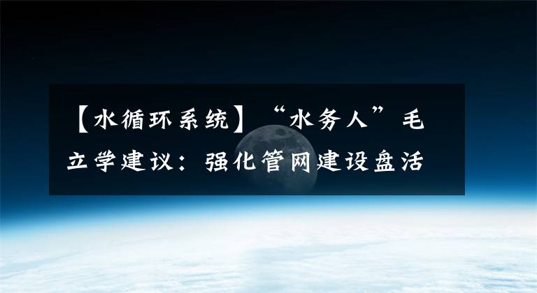 【水循环系统】“水务人”毛立学建议：强化管网建设盘活水循环系统