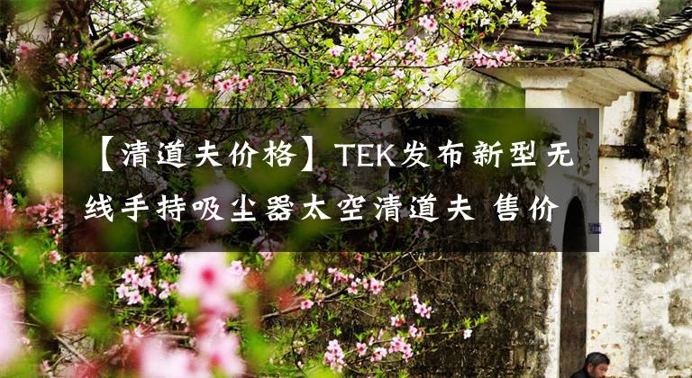 【清道夫价格】TEK发布新型无线手持吸尘器太空清道夫 售价2999元