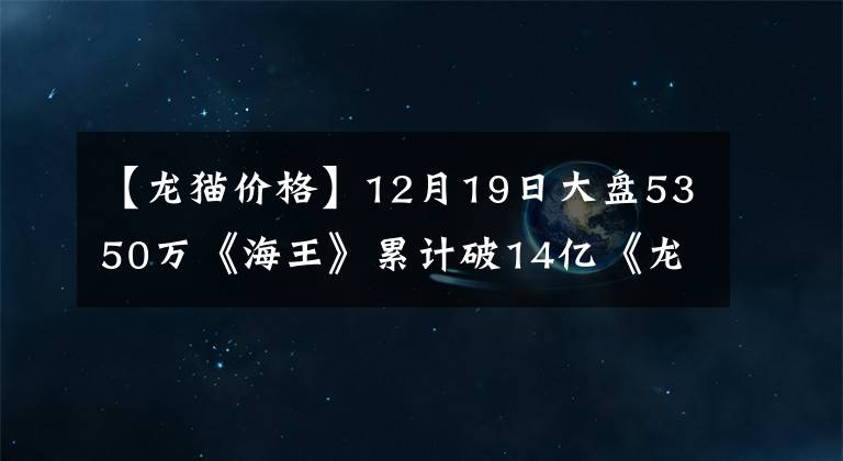 【龙猫价格】12月19日大盘5350万《海王》累计破14亿《龙猫》1.1亿