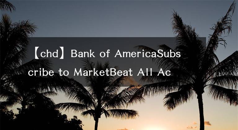 【chd】Bank of AmericaSubscribe to MarketBeat All Access for the recommendation accuracy rating：维持切迟-杜