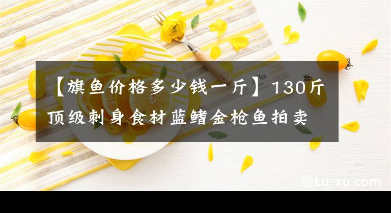 【旗鱼价格多少钱一斤】130斤顶级刺身食材蓝鳍金枪鱼拍卖 8008元被拍出