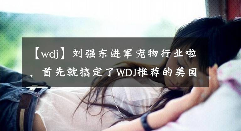 【wdj】刘强东进军宠物行业啦，首先就搞定了WDJ推荐的美国鱼子酱