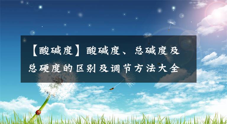 【酸碱度】酸碱度、总碱度及总硬度的区别及调节方法大全