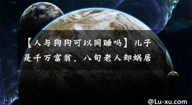 【人与狗狗可以同睡吗】儿子是千万富翁，八旬老人却蜗居在山洞，和狗同吃同睡，为什么？