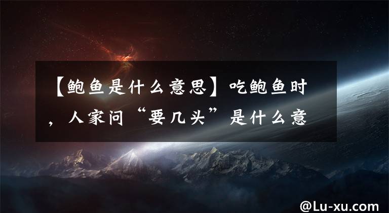 【鲍鱼是什么意思】吃鲍鱼时，人家问“要几头”是什么意思？不懂可别乱说，会闹笑话