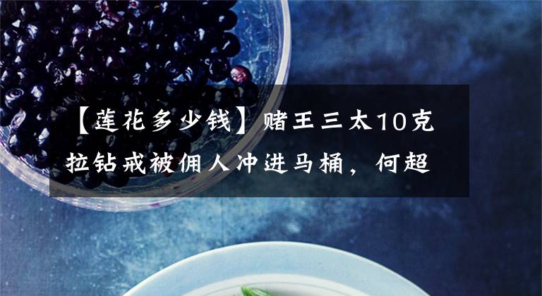 【莲花多少钱】赌王三太10克拉钻戒被佣人冲进马桶，何超莲花三年买同款弥补遗憾文章配图