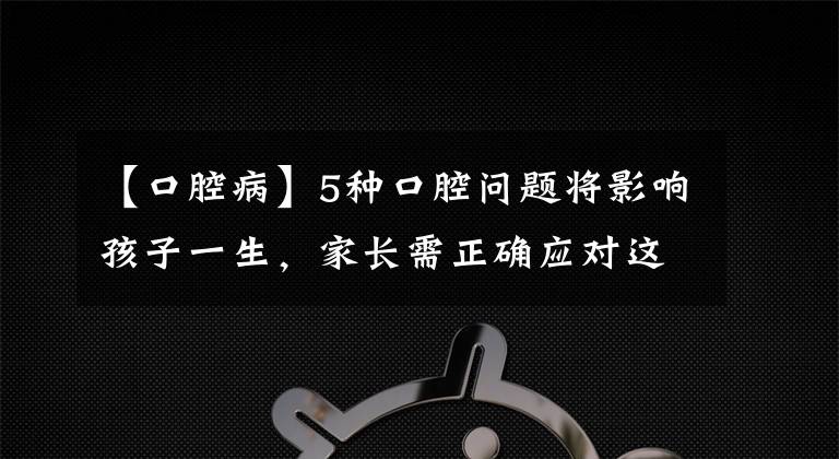 【口腔病】5种口腔问题将影响孩子一生，家长需正确应对这5种口腔问题