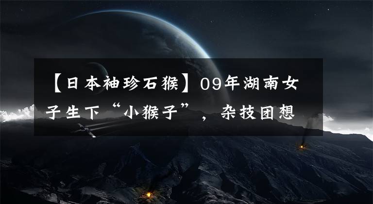 【日本袖珍石猴】09年湖南女子生下“小猴子”，杂技团想5万买走，她的回应很伟大