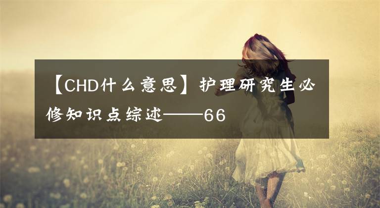 【CHD什么意思】护理研究生必修知识点综述——66