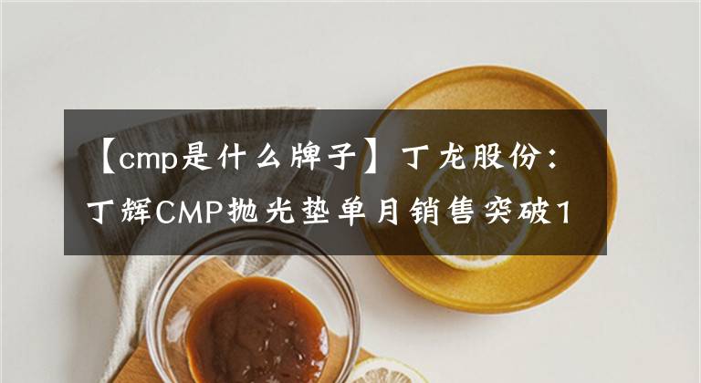 【cmp是什么牌子】丁龙股份：丁辉CMP抛光垫单月销售突破1万家。