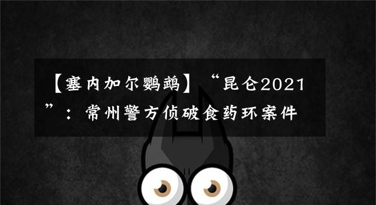 【塞内加尔鹦鹉】“昆仑2021”：常州警方侦破食药环案件200余起