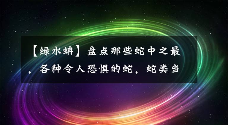 【绿水蚺】盘点那些蛇中之最，各种令人恐惧的蛇，蛇类当中顶尖的蛇