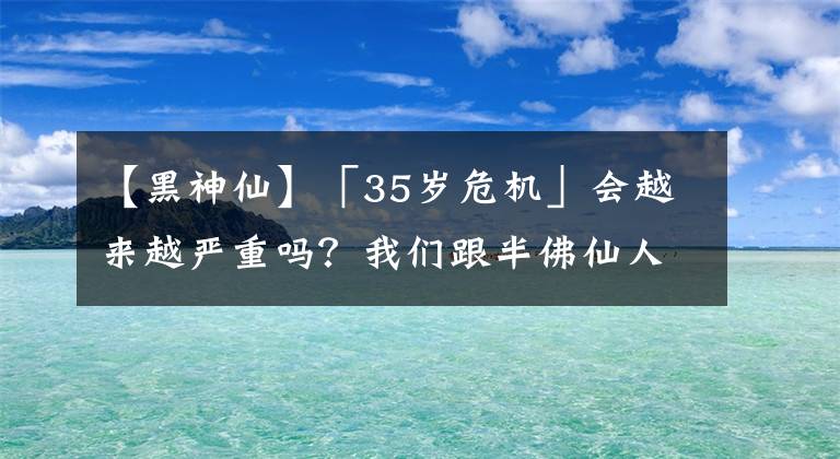 【黑神仙】「35岁危机」会越来越严重吗？我们跟半佛仙人、武志红、梁建章、郝景芳等聊了聊