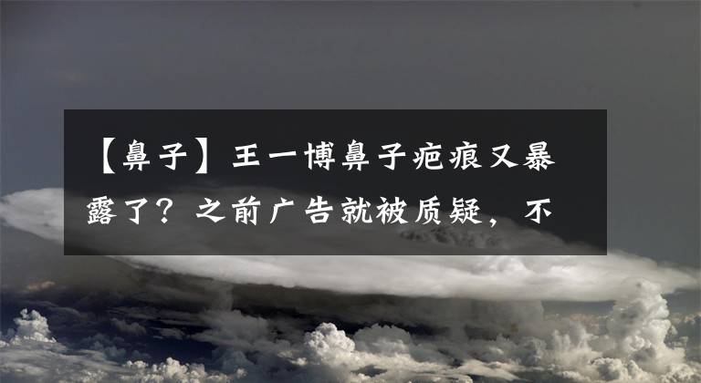 【鼻子】王一博鼻子疤痕又暴露了？之前广告就被质疑，不知是卡粉还是伤疤