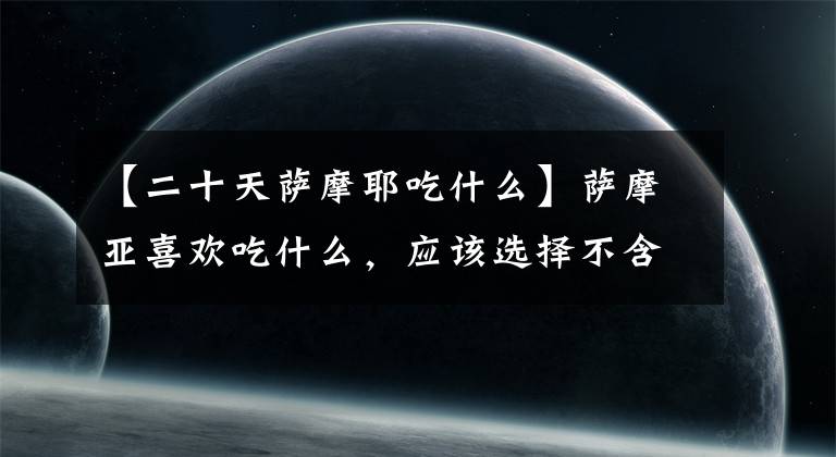 【二十天萨摩耶吃什么】萨摩亚喜欢吃什么，应该选择不含脂肪的部分。