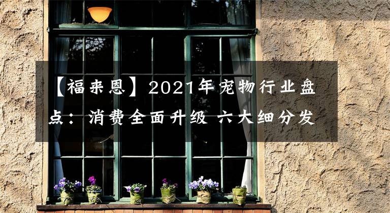 【福来恩】2021年宠物行业盘点：消费全面升级 六大细分发展趋势彰显未来方向