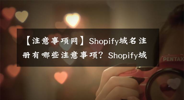 【注意事项网】Shopify域名注册有哪些注意事项？Shopify域名注意事项&绑定指南