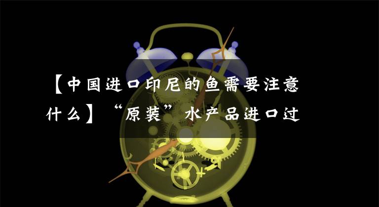 【中国进口印尼的鱼需要注意什么】“原装”水产品进口过程及实施标准