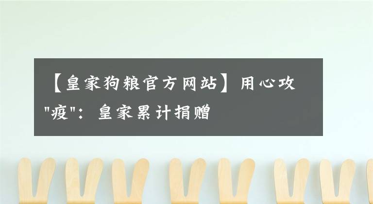 【皇家狗粮官方网站】用心攻"疫"：皇家累计捐赠36.3吨爱心宠粮驰援犬猫