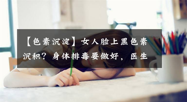 【色素沉淀】女人脸上黑色素沉积？身体排毒要做好，医生：多吃这种食物